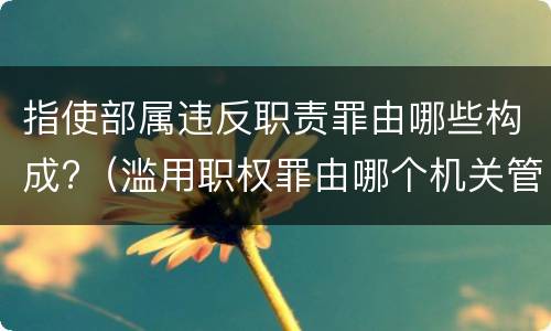 指使部属违反职责罪由哪些构成?（滥用职权罪由哪个机关管辖）
