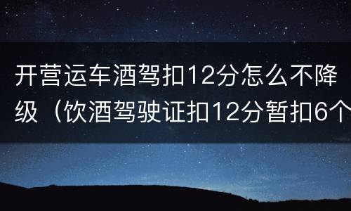 开营运车酒驾扣12分怎么不降级（饮酒驾驶证扣12分暂扣6个月怎么处理降级吗）