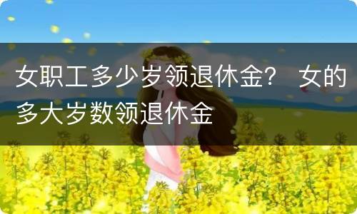 女职工多少岁领退休金？ 女的多大岁数领退休金
