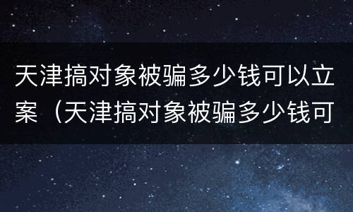 天津搞对象被骗多少钱可以立案（天津搞对象被骗多少钱可以立案了）