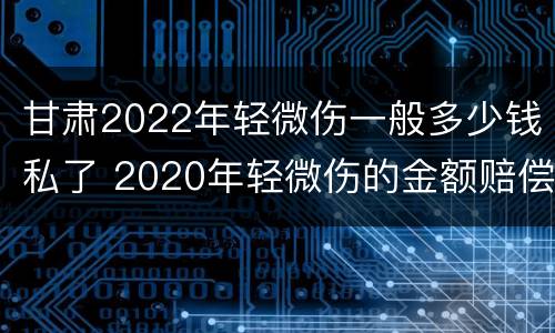 甘肃2022年轻微伤一般多少钱私了 2020年轻微伤的金额赔偿标准