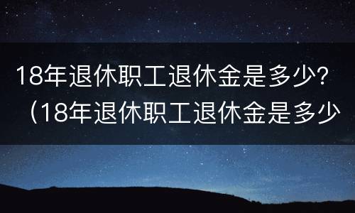 18年退休职工退休金是多少？（18年退休职工退休金是多少钱一个月）