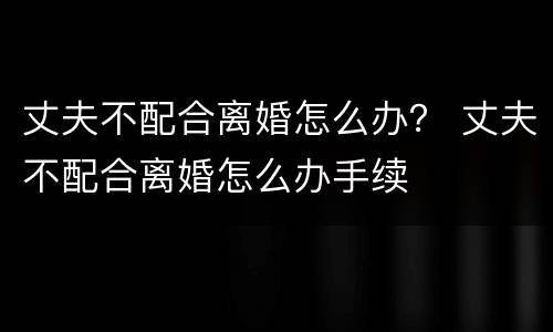 丈夫不配合离婚怎么办？ 丈夫不配合离婚怎么办手续