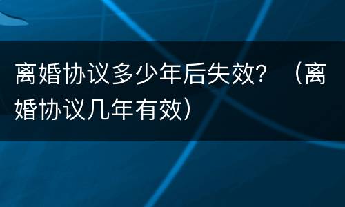 离婚协议多少年后失效？（离婚协议几年有效）