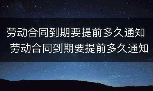 劳动合同到期要提前多久通知 劳动合同到期要提前多久通知劳动者