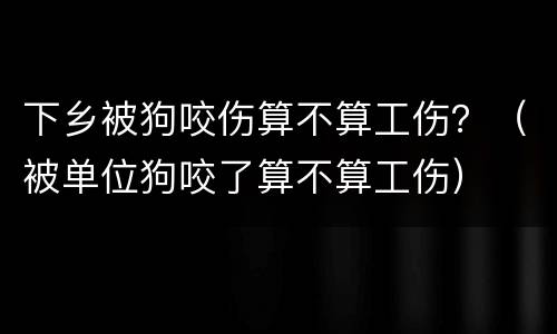 下乡被狗咬伤算不算工伤？（被单位狗咬了算不算工伤）
