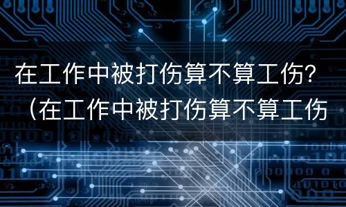 在工作中被打伤算不算工伤？（在工作中被打伤算不算工伤事故）
