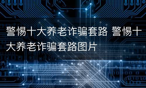 警惕十大养老诈骗套路 警惕十大养老诈骗套路图片