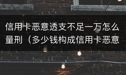 信用卡恶意透支不足一万怎么量刑（多少钱构成信用卡恶意透支）