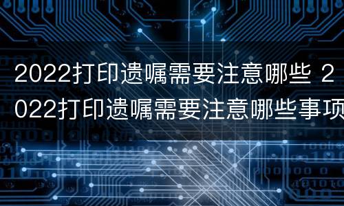 2022打印遗嘱需要注意哪些 2022打印遗嘱需要注意哪些事项