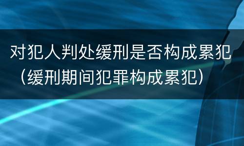 对犯人判处缓刑是否构成累犯（缓刑期间犯罪构成累犯）