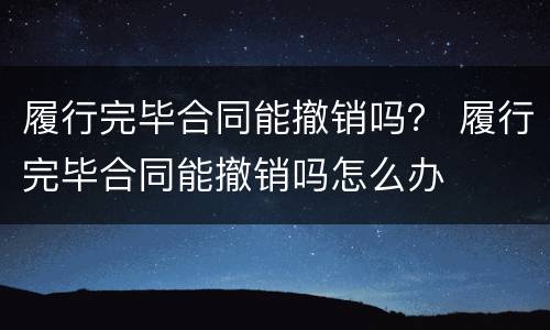 履行完毕合同能撤销吗？ 履行完毕合同能撤销吗怎么办