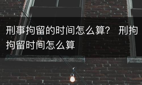 刑事拘留的时间怎么算？ 刑拘拘留时间怎么算