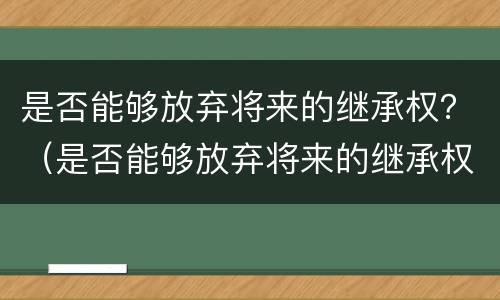 是否能够放弃将来的继承权？（是否能够放弃将来的继承权和继承权）