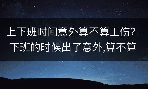 上下班时间意外算不算工伤？ 下班的时候出了意外,算不算工伤