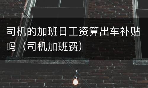 司机的加班日工资算出车补贴吗（司机加班费）