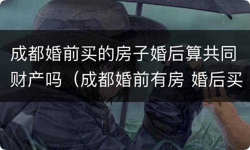 成都婚前买的房子婚后算共同财产吗（成都婚前有房 婚后买房是二套房吗）