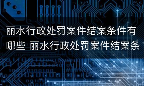 丽水行政处罚案件结案条件有哪些 丽水行政处罚案件结案条件有哪些规定
