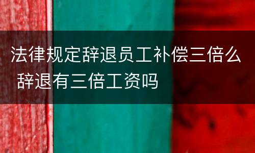 法律规定辞退员工补偿三倍么 辞退有三倍工资吗