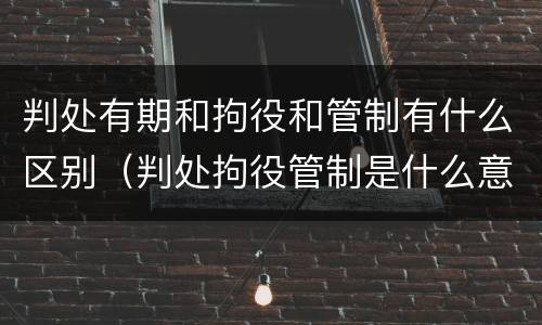 判处有期和拘役和管制有什么区别（判处拘役管制是什么意思）