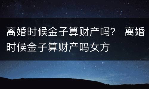 离婚时候金子算财产吗？ 离婚时候金子算财产吗女方