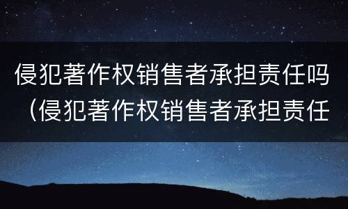 侵犯著作权销售者承担责任吗（侵犯著作权销售者承担责任吗为什么）