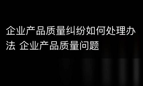 企业产品质量纠纷如何处理办法 企业产品质量问题