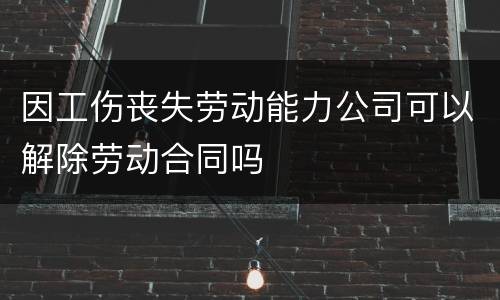因工伤丧失劳动能力公司可以解除劳动合同吗