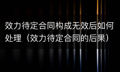 效力待定合同构成无效后如何处理（效力待定合同的后果）