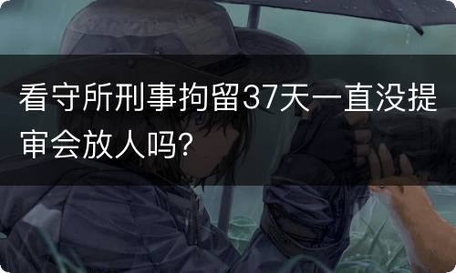 看守所刑事拘留37天一直没提审会放人吗？