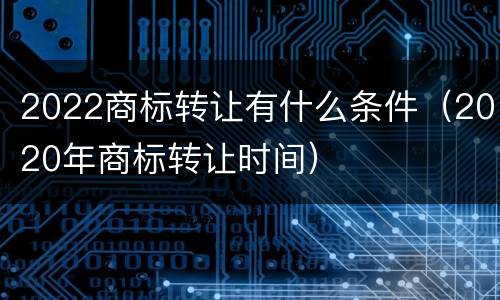 2022商标转让有什么条件（2020年商标转让时间）