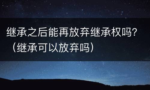 继承之后能再放弃继承权吗？（继承可以放弃吗）