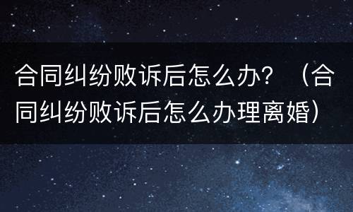 合同纠纷败诉后怎么办？（合同纠纷败诉后怎么办理离婚）