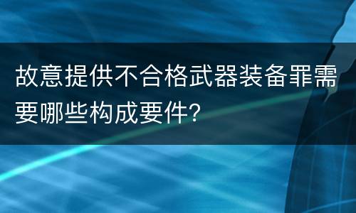 故意提供不合格武器装备罪需要哪些构成要件？
