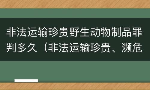 非法运输珍贵野生动物制品罪判多久（非法运输珍贵、濒危野生动物制品罪）