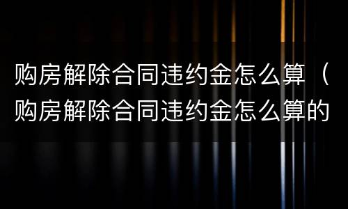 购房解除合同违约金怎么算（购房解除合同违约金怎么算的）