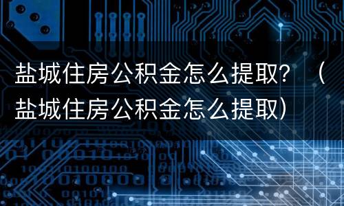盐城住房公积金怎么提取？（盐城住房公积金怎么提取）