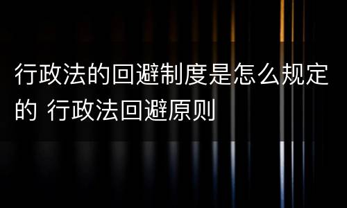 行政法的回避制度是怎么规定的 行政法回避原则