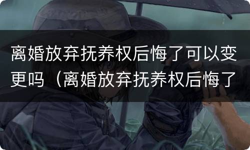 离婚放弃抚养权后悔了可以变更吗（离婚放弃抚养权后悔了可以变更吗怎么办）