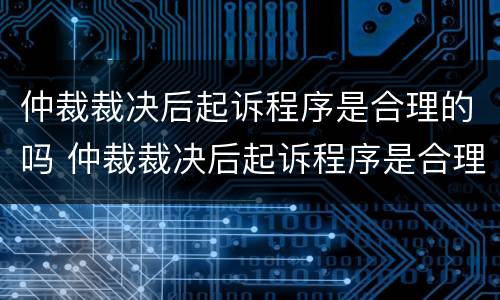 仲裁裁决后起诉程序是合理的吗 仲裁裁决后起诉程序是合理的吗为什么