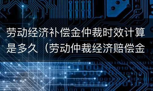劳动经济补偿金仲裁时效计算是多久（劳动仲裁经济赔偿金）