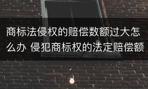 商标法侵权的赔偿数额过大怎么办 侵犯商标权的法定赔偿额的上限是多少