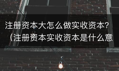 注册资本大怎么做实收资本？（注册资本实收资本是什么意思）