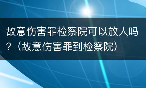 故意伤害罪检察院可以放人吗?（故意伤害罪到检察院）