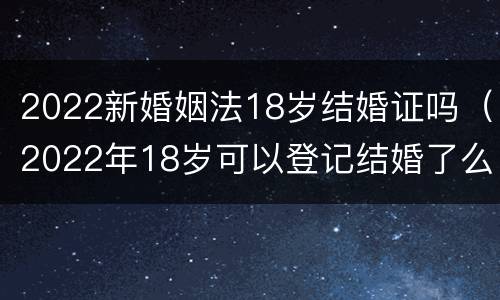 2022新婚姻法18岁结婚证吗（2022年18岁可以登记结婚了么）