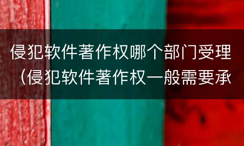 侵犯软件著作权哪个部门受理（侵犯软件著作权一般需要承担哪三种责任）