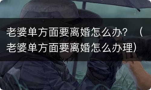 老婆单方面要离婚怎么办？（老婆单方面要离婚怎么办理）