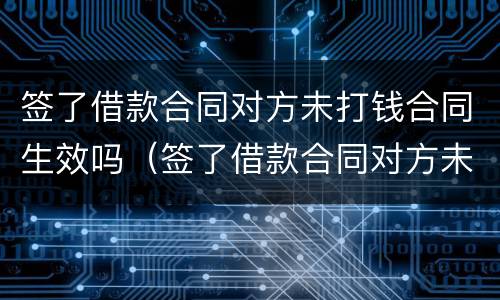 签了借款合同对方未打钱合同生效吗（签了借款合同对方未打钱合同生效吗）