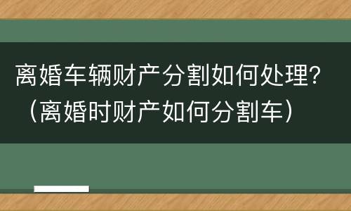 离婚车辆财产分割如何处理？（离婚时财产如何分割车）
