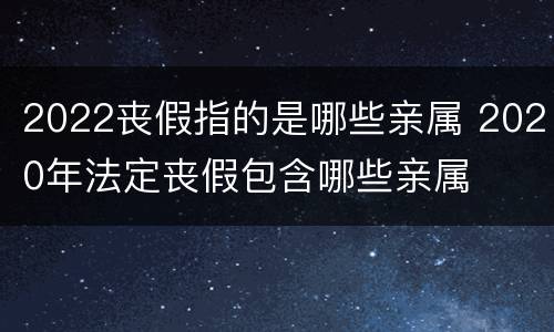 2022丧假指的是哪些亲属 2020年法定丧假包含哪些亲属